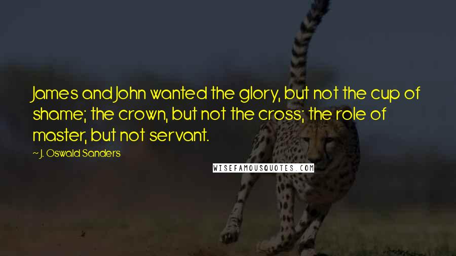 J. Oswald Sanders Quotes: James and John wanted the glory, but not the cup of shame; the crown, but not the cross; the role of master, but not servant.