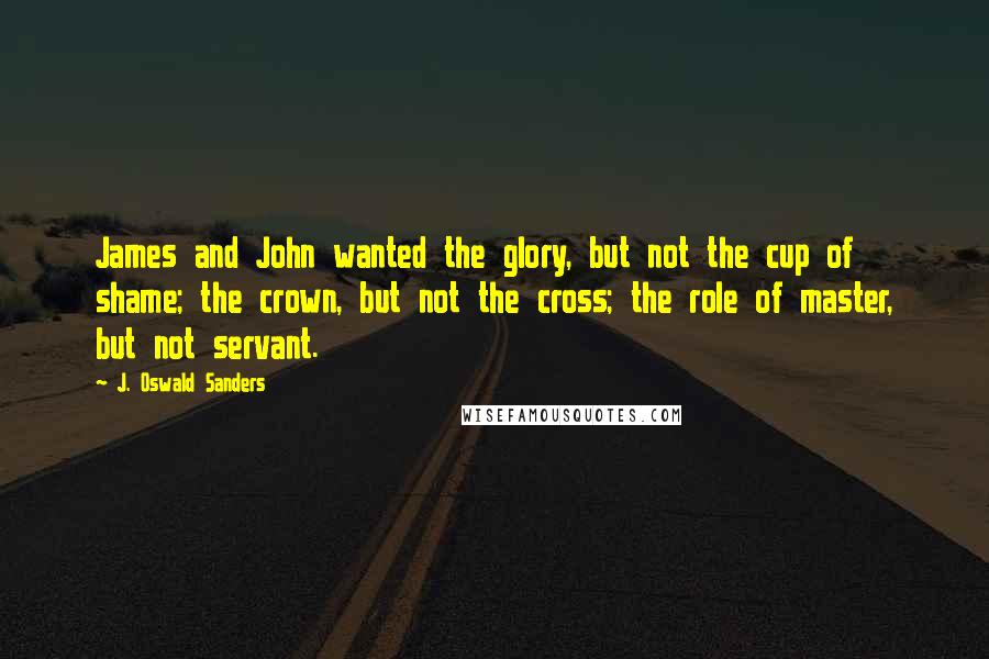 J. Oswald Sanders Quotes: James and John wanted the glory, but not the cup of shame; the crown, but not the cross; the role of master, but not servant.