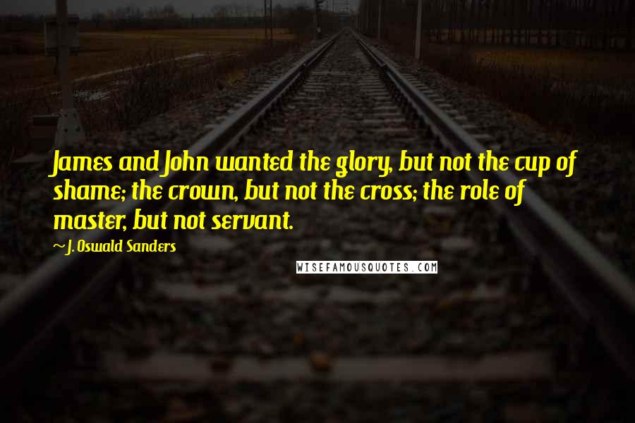 J. Oswald Sanders Quotes: James and John wanted the glory, but not the cup of shame; the crown, but not the cross; the role of master, but not servant.