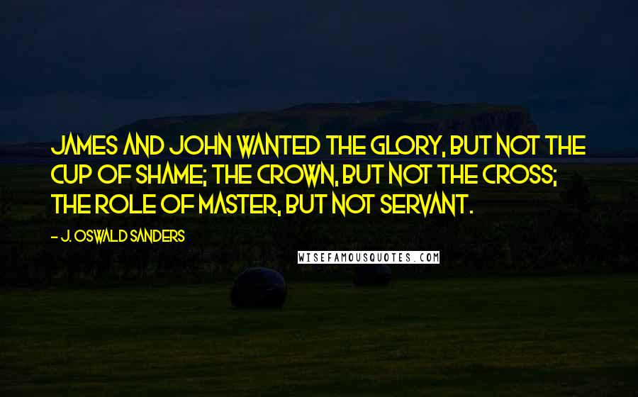 J. Oswald Sanders Quotes: James and John wanted the glory, but not the cup of shame; the crown, but not the cross; the role of master, but not servant.