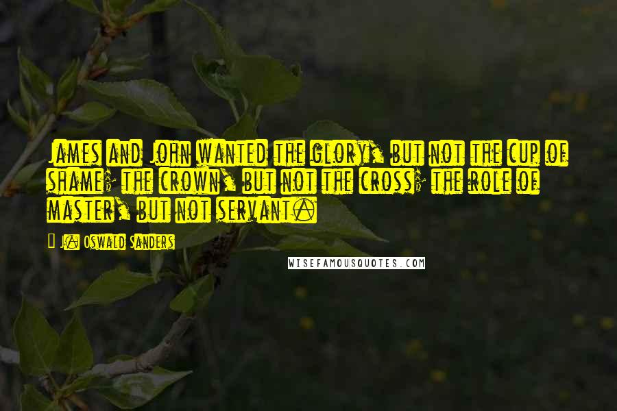 J. Oswald Sanders Quotes: James and John wanted the glory, but not the cup of shame; the crown, but not the cross; the role of master, but not servant.