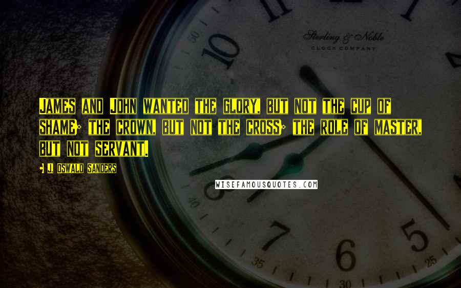 J. Oswald Sanders Quotes: James and John wanted the glory, but not the cup of shame; the crown, but not the cross; the role of master, but not servant.