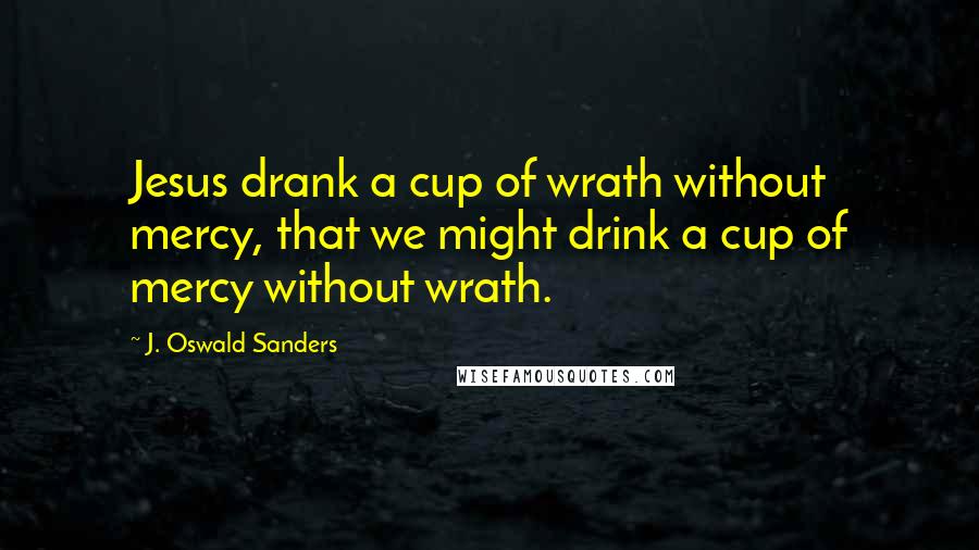 J. Oswald Sanders Quotes: Jesus drank a cup of wrath without mercy, that we might drink a cup of mercy without wrath.