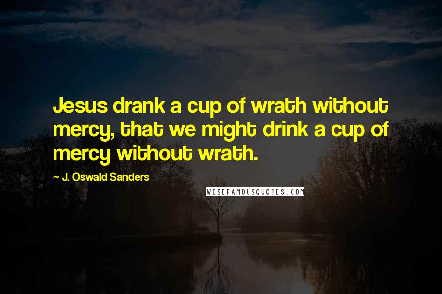J. Oswald Sanders Quotes: Jesus drank a cup of wrath without mercy, that we might drink a cup of mercy without wrath.