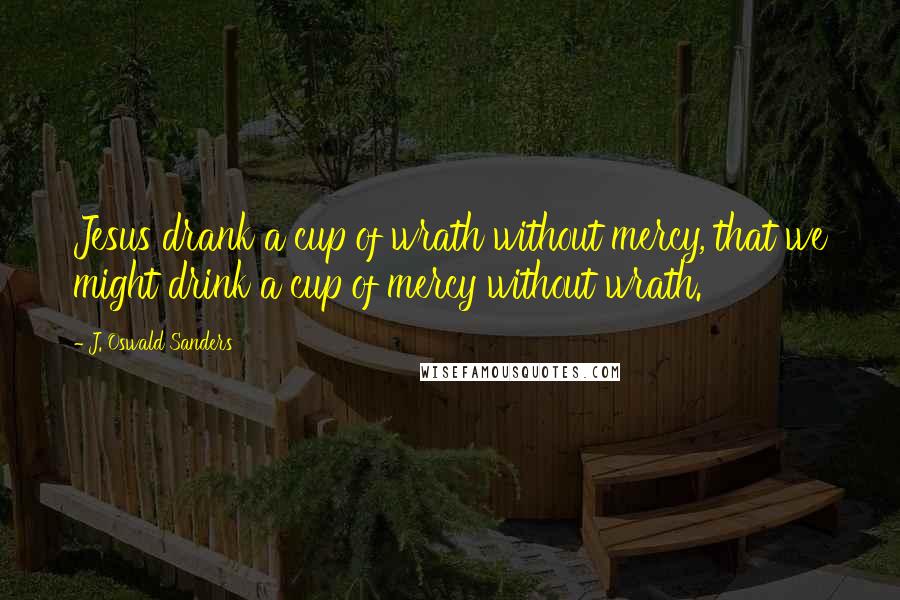 J. Oswald Sanders Quotes: Jesus drank a cup of wrath without mercy, that we might drink a cup of mercy without wrath.