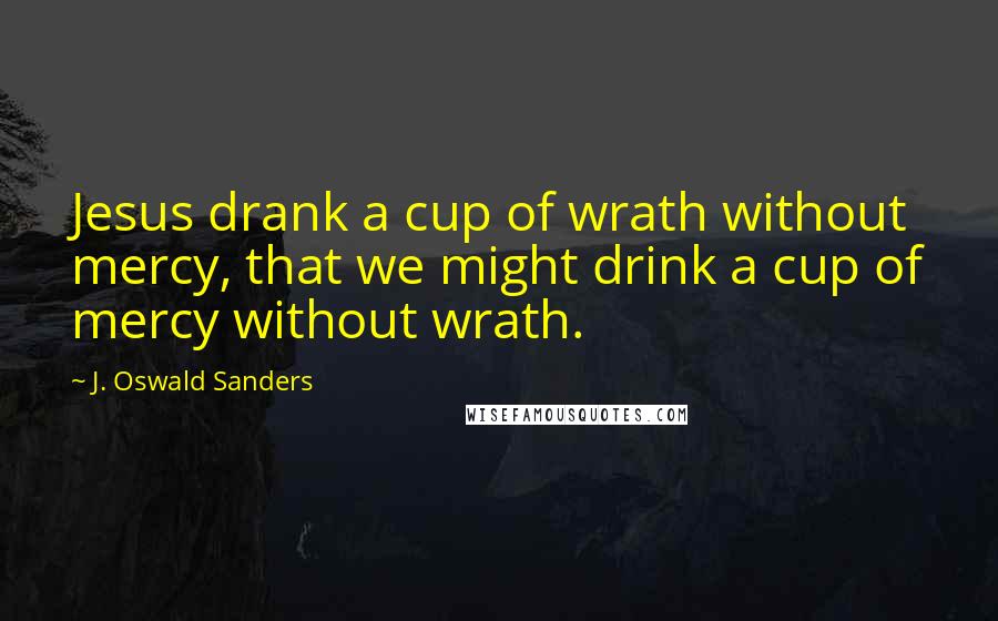 J. Oswald Sanders Quotes: Jesus drank a cup of wrath without mercy, that we might drink a cup of mercy without wrath.