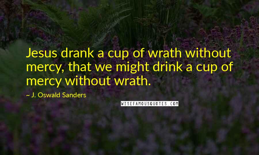 J. Oswald Sanders Quotes: Jesus drank a cup of wrath without mercy, that we might drink a cup of mercy without wrath.