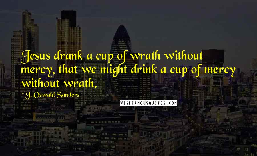 J. Oswald Sanders Quotes: Jesus drank a cup of wrath without mercy, that we might drink a cup of mercy without wrath.