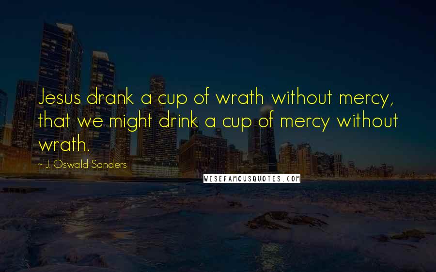 J. Oswald Sanders Quotes: Jesus drank a cup of wrath without mercy, that we might drink a cup of mercy without wrath.