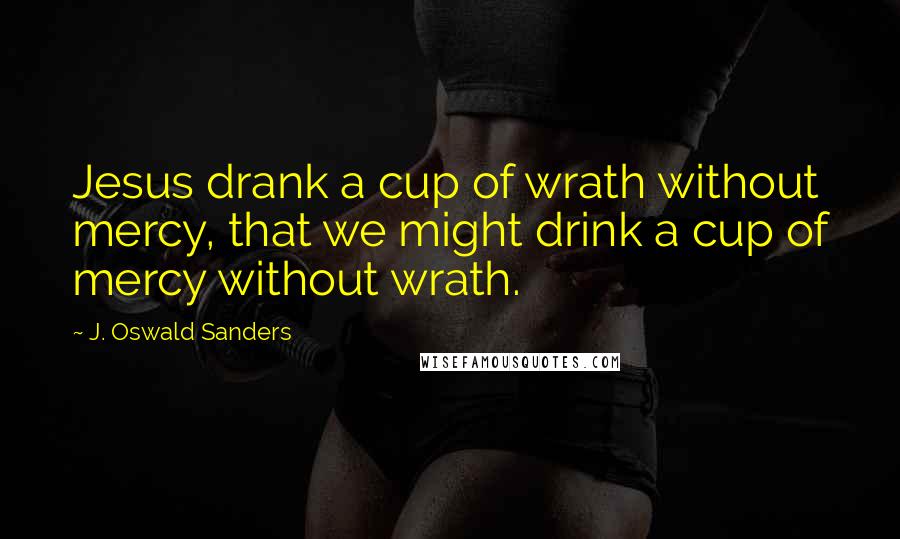 J. Oswald Sanders Quotes: Jesus drank a cup of wrath without mercy, that we might drink a cup of mercy without wrath.