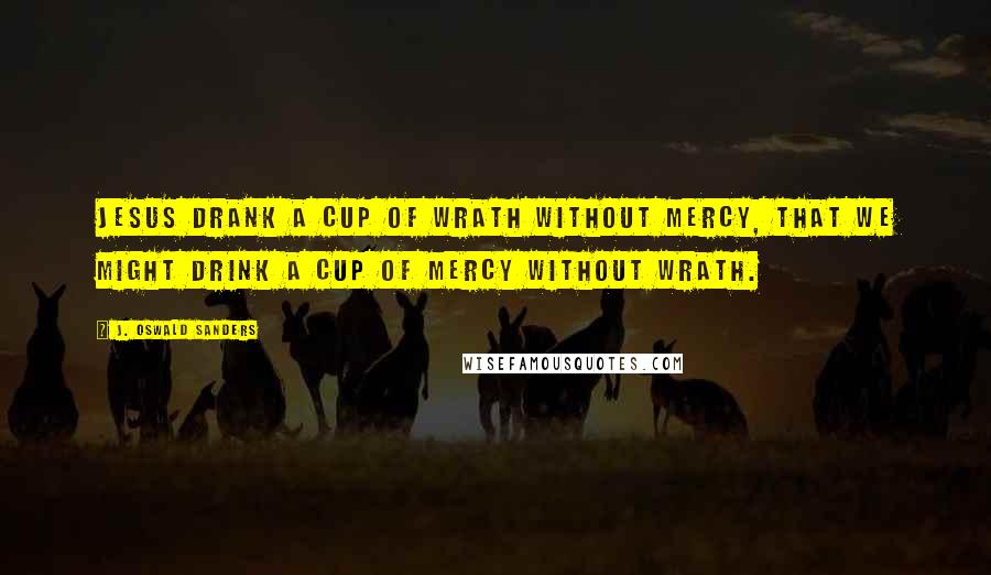 J. Oswald Sanders Quotes: Jesus drank a cup of wrath without mercy, that we might drink a cup of mercy without wrath.