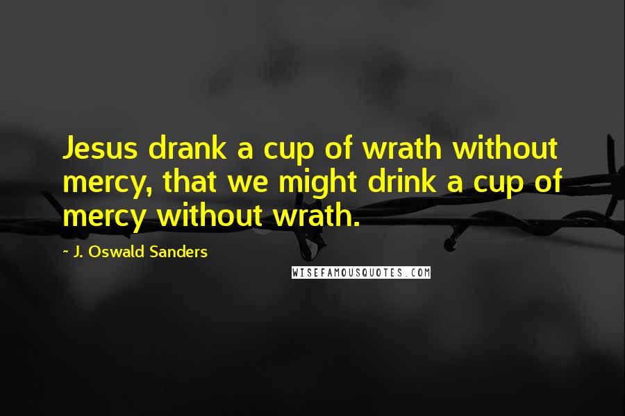 J. Oswald Sanders Quotes: Jesus drank a cup of wrath without mercy, that we might drink a cup of mercy without wrath.