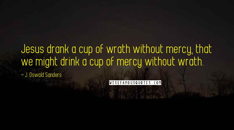 J. Oswald Sanders Quotes: Jesus drank a cup of wrath without mercy, that we might drink a cup of mercy without wrath.