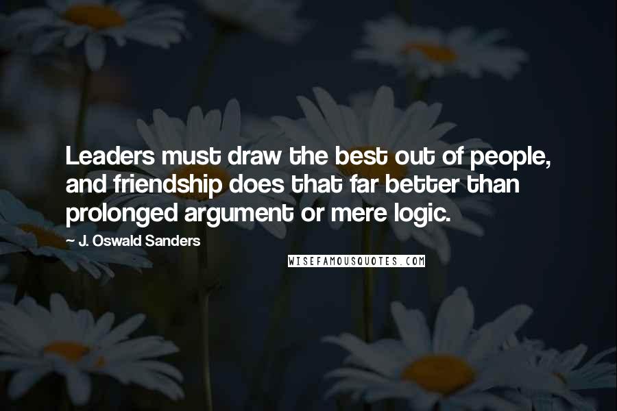 J. Oswald Sanders Quotes: Leaders must draw the best out of people, and friendship does that far better than prolonged argument or mere logic.