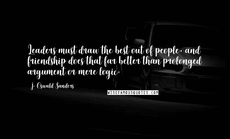 J. Oswald Sanders Quotes: Leaders must draw the best out of people, and friendship does that far better than prolonged argument or mere logic.