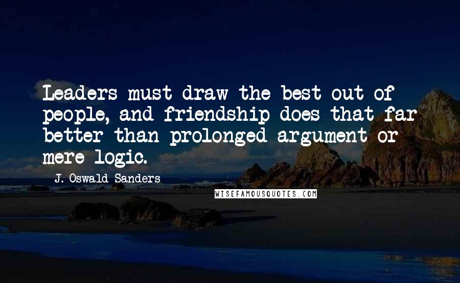 J. Oswald Sanders Quotes: Leaders must draw the best out of people, and friendship does that far better than prolonged argument or mere logic.