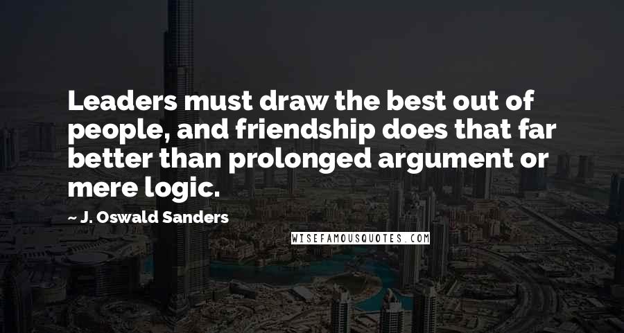 J. Oswald Sanders Quotes: Leaders must draw the best out of people, and friendship does that far better than prolonged argument or mere logic.