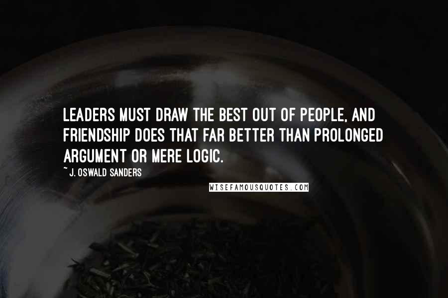 J. Oswald Sanders Quotes: Leaders must draw the best out of people, and friendship does that far better than prolonged argument or mere logic.