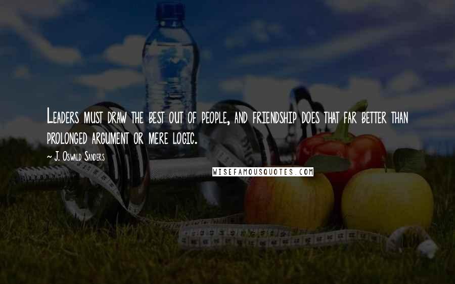 J. Oswald Sanders Quotes: Leaders must draw the best out of people, and friendship does that far better than prolonged argument or mere logic.