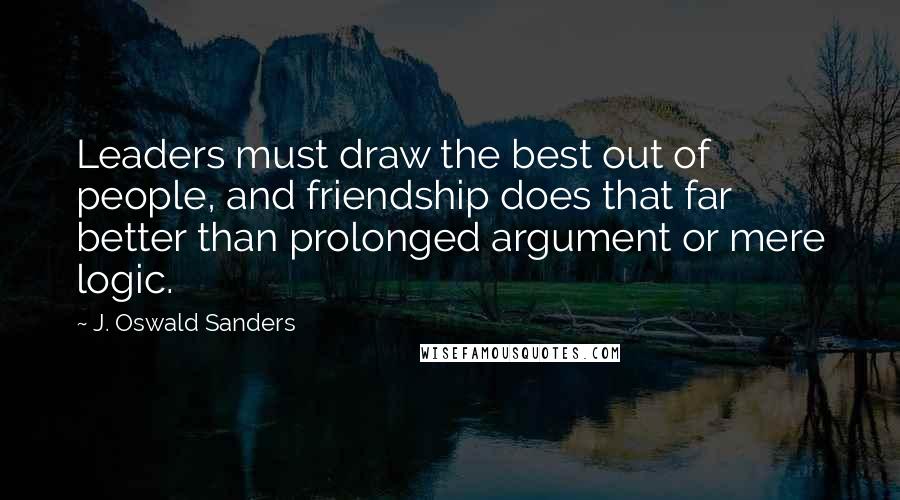 J. Oswald Sanders Quotes: Leaders must draw the best out of people, and friendship does that far better than prolonged argument or mere logic.