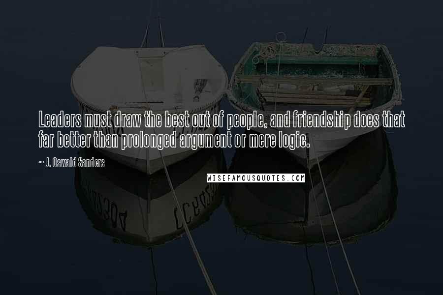 J. Oswald Sanders Quotes: Leaders must draw the best out of people, and friendship does that far better than prolonged argument or mere logic.