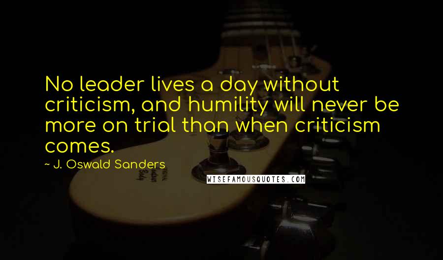 J. Oswald Sanders Quotes: No leader lives a day without criticism, and humility will never be more on trial than when criticism comes.