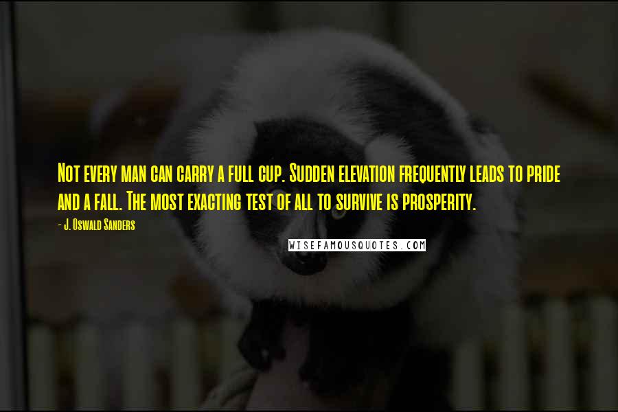 J. Oswald Sanders Quotes: Not every man can carry a full cup. Sudden elevation frequently leads to pride and a fall. The most exacting test of all to survive is prosperity.