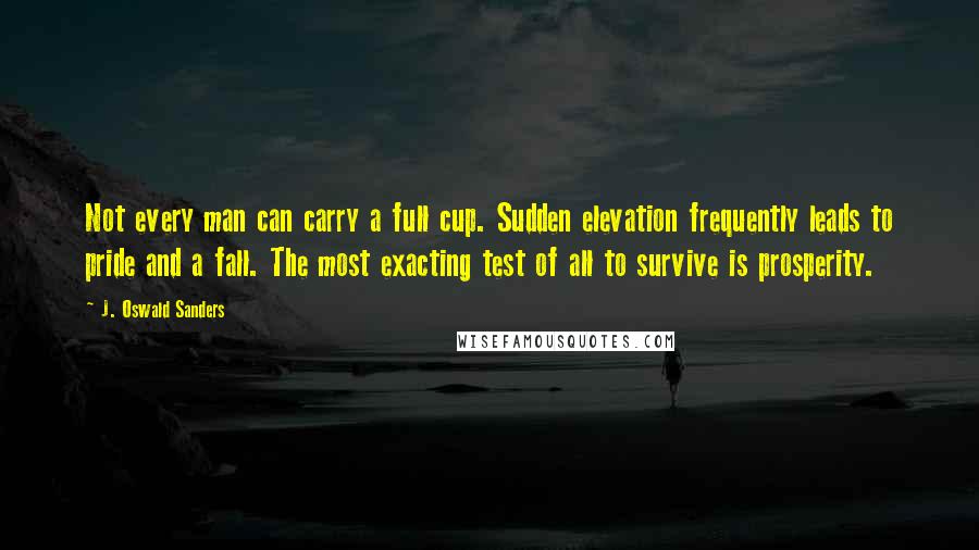 J. Oswald Sanders Quotes: Not every man can carry a full cup. Sudden elevation frequently leads to pride and a fall. The most exacting test of all to survive is prosperity.