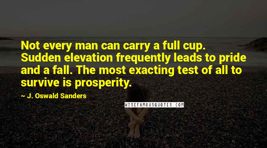 J. Oswald Sanders Quotes: Not every man can carry a full cup. Sudden elevation frequently leads to pride and a fall. The most exacting test of all to survive is prosperity.