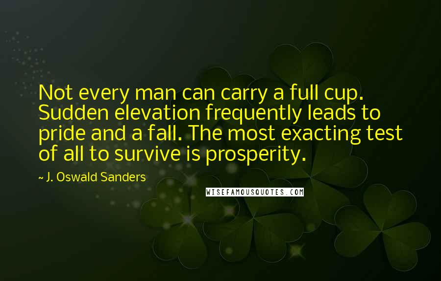 J. Oswald Sanders Quotes: Not every man can carry a full cup. Sudden elevation frequently leads to pride and a fall. The most exacting test of all to survive is prosperity.