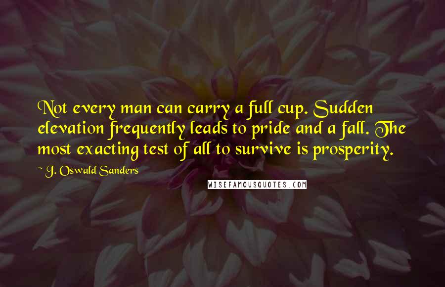 J. Oswald Sanders Quotes: Not every man can carry a full cup. Sudden elevation frequently leads to pride and a fall. The most exacting test of all to survive is prosperity.