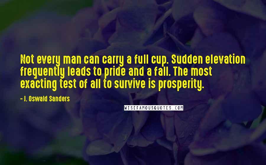 J. Oswald Sanders Quotes: Not every man can carry a full cup. Sudden elevation frequently leads to pride and a fall. The most exacting test of all to survive is prosperity.