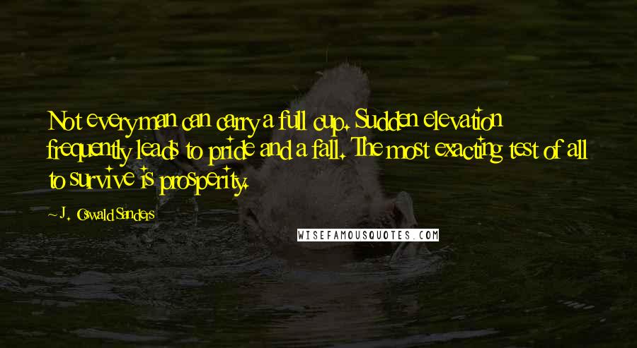 J. Oswald Sanders Quotes: Not every man can carry a full cup. Sudden elevation frequently leads to pride and a fall. The most exacting test of all to survive is prosperity.