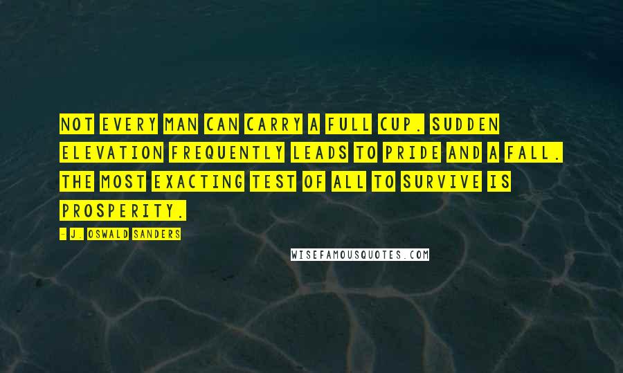 J. Oswald Sanders Quotes: Not every man can carry a full cup. Sudden elevation frequently leads to pride and a fall. The most exacting test of all to survive is prosperity.