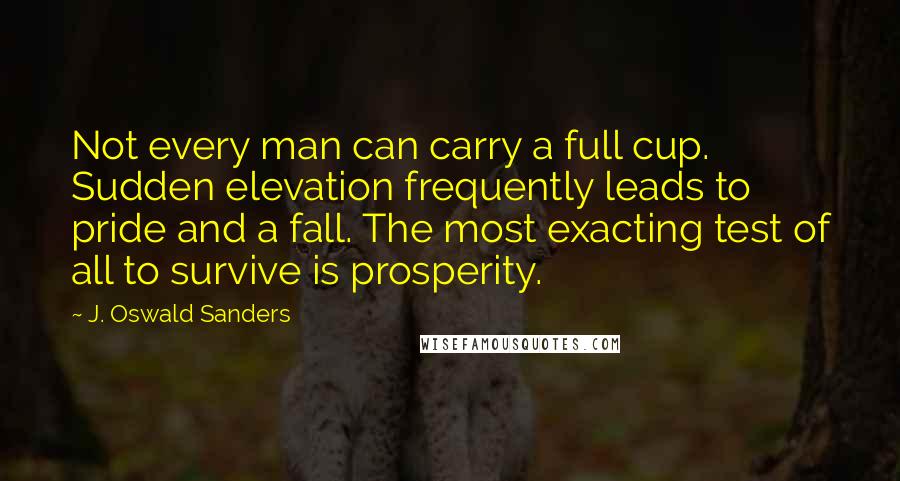 J. Oswald Sanders Quotes: Not every man can carry a full cup. Sudden elevation frequently leads to pride and a fall. The most exacting test of all to survive is prosperity.