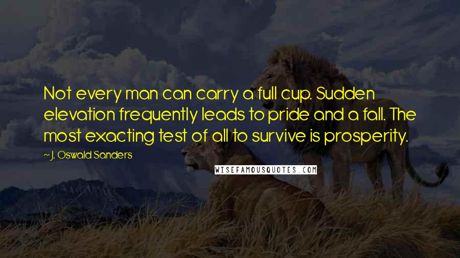 J. Oswald Sanders Quotes: Not every man can carry a full cup. Sudden elevation frequently leads to pride and a fall. The most exacting test of all to survive is prosperity.