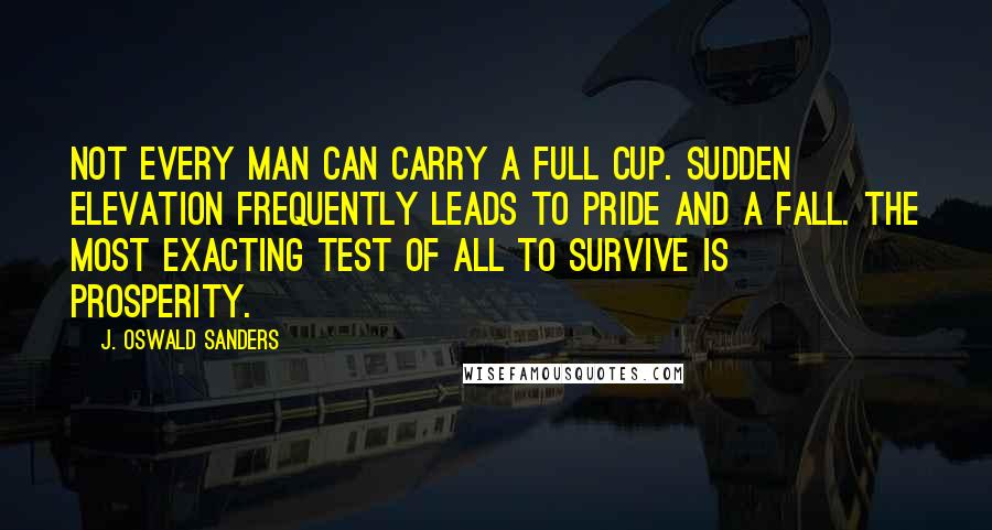 J. Oswald Sanders Quotes: Not every man can carry a full cup. Sudden elevation frequently leads to pride and a fall. The most exacting test of all to survive is prosperity.