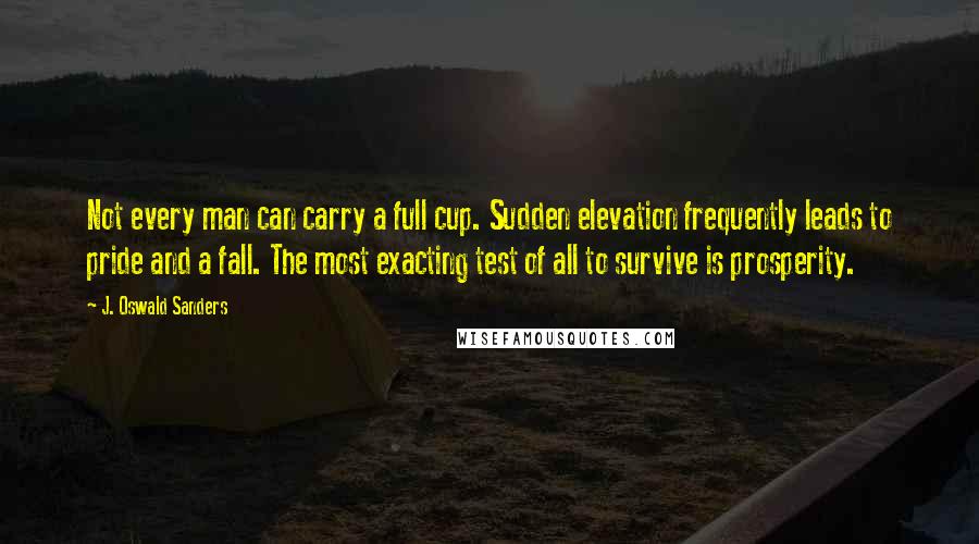 J. Oswald Sanders Quotes: Not every man can carry a full cup. Sudden elevation frequently leads to pride and a fall. The most exacting test of all to survive is prosperity.