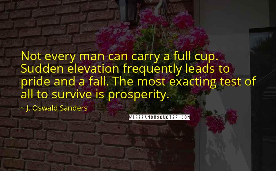 J. Oswald Sanders Quotes: Not every man can carry a full cup. Sudden elevation frequently leads to pride and a fall. The most exacting test of all to survive is prosperity.