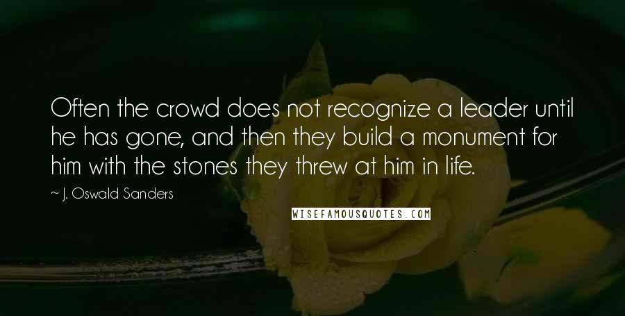 J. Oswald Sanders Quotes: Often the crowd does not recognize a leader until he has gone, and then they build a monument for him with the stones they threw at him in life.