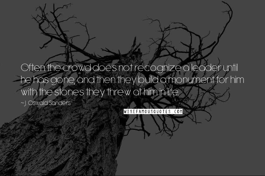 J. Oswald Sanders Quotes: Often the crowd does not recognize a leader until he has gone, and then they build a monument for him with the stones they threw at him in life.