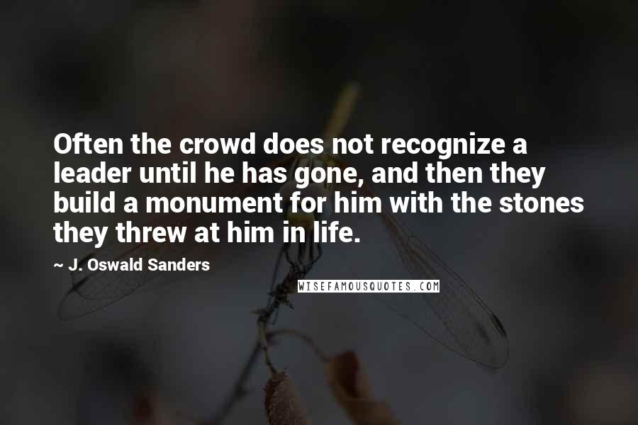 J. Oswald Sanders Quotes: Often the crowd does not recognize a leader until he has gone, and then they build a monument for him with the stones they threw at him in life.