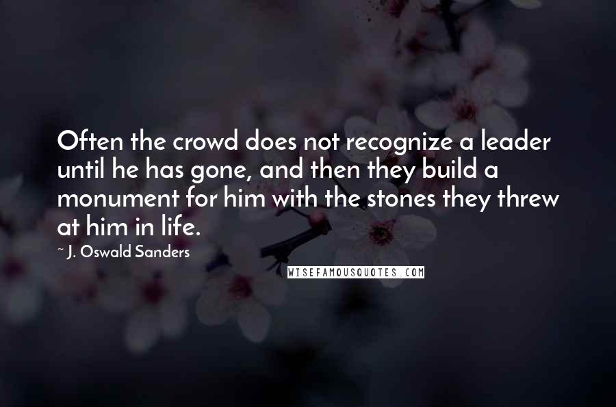 J. Oswald Sanders Quotes: Often the crowd does not recognize a leader until he has gone, and then they build a monument for him with the stones they threw at him in life.