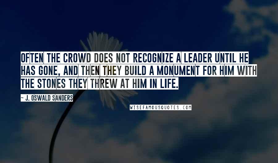 J. Oswald Sanders Quotes: Often the crowd does not recognize a leader until he has gone, and then they build a monument for him with the stones they threw at him in life.