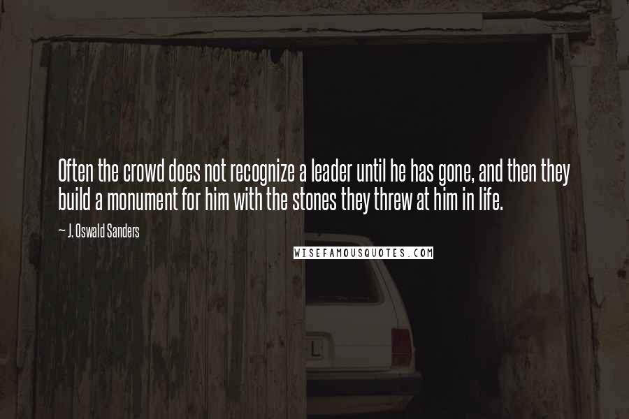 J. Oswald Sanders Quotes: Often the crowd does not recognize a leader until he has gone, and then they build a monument for him with the stones they threw at him in life.