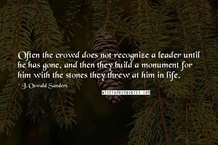 J. Oswald Sanders Quotes: Often the crowd does not recognize a leader until he has gone, and then they build a monument for him with the stones they threw at him in life.