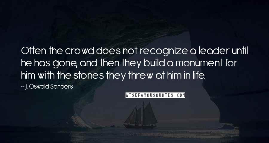 J. Oswald Sanders Quotes: Often the crowd does not recognize a leader until he has gone, and then they build a monument for him with the stones they threw at him in life.