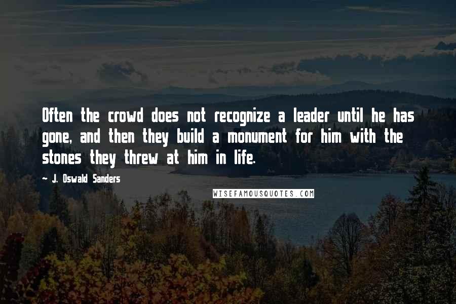 J. Oswald Sanders Quotes: Often the crowd does not recognize a leader until he has gone, and then they build a monument for him with the stones they threw at him in life.