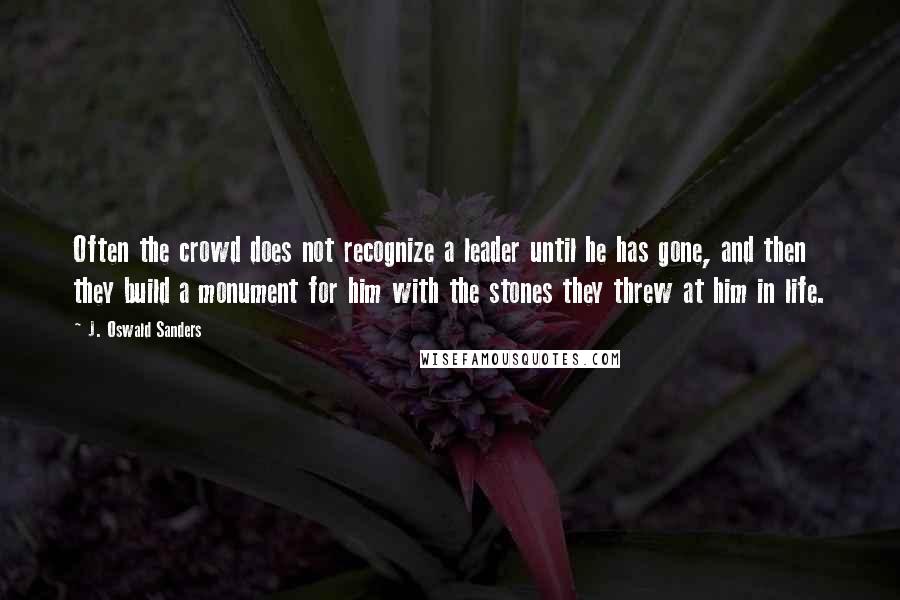 J. Oswald Sanders Quotes: Often the crowd does not recognize a leader until he has gone, and then they build a monument for him with the stones they threw at him in life.