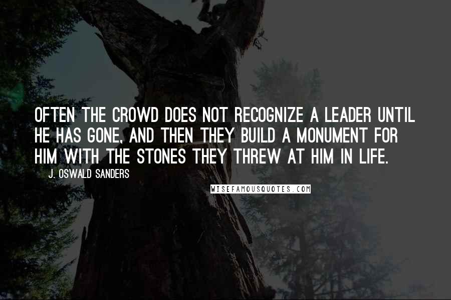 J. Oswald Sanders Quotes: Often the crowd does not recognize a leader until he has gone, and then they build a monument for him with the stones they threw at him in life.